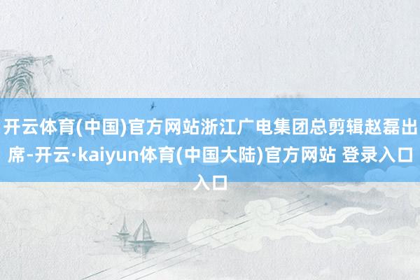 开云体育(中国)官方网站　　浙江广电集团总剪辑赵磊出席-开云·kaiyun体育(中国大陆)官方网站 登录入口