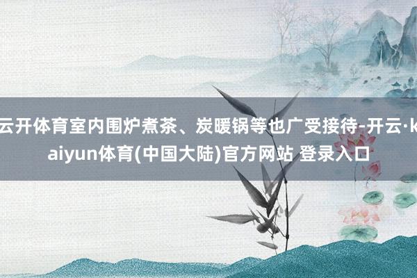 云开体育室内围炉煮茶、炭暖锅等也广受接待-开云·kaiyun体育(中国大陆)官方网站 登录入口