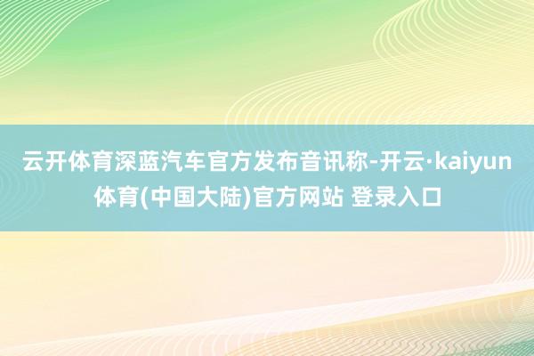 云开体育深蓝汽车官方发布音讯称-开云·kaiyun体育(中国大陆)官方网站 登录入口