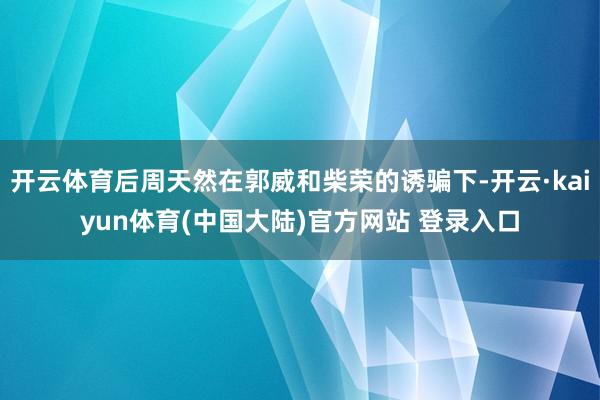开云体育后周天然在郭威和柴荣的诱骗下-开云·kaiyun体育(中国大陆)官方网站 登录入口
