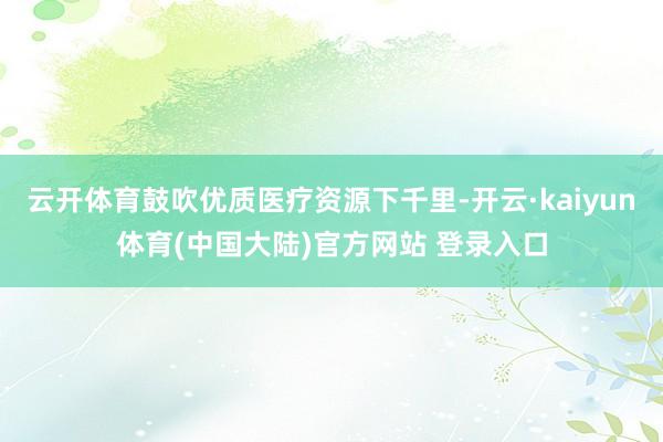 云开体育鼓吹优质医疗资源下千里-开云·kaiyun体育(中国大陆)官方网站 登录入口