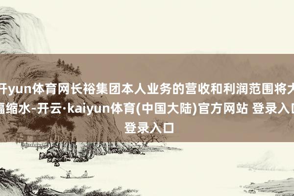 开yun体育网长裕集团本人业务的营收和利润范围将大幅缩水-开云·kaiyun体育(中国大陆)官方网站 登录入口