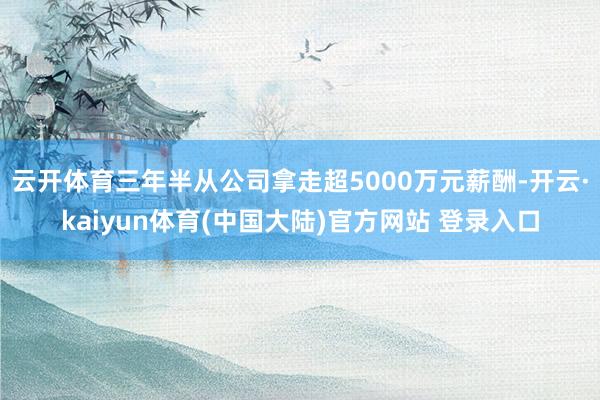 云开体育三年半从公司拿走超5000万元薪酬-开云·kaiyun体育(中国大陆)官方网站 登录入口
