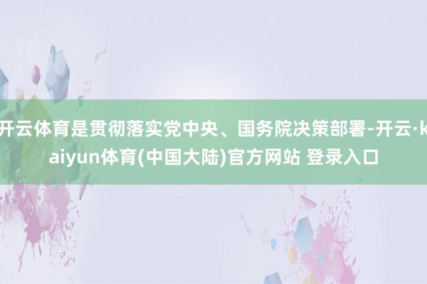开云体育是贯彻落实党中央、国务院决策部署-开云·kaiyun体育(中国大陆)官方网站 登录入口