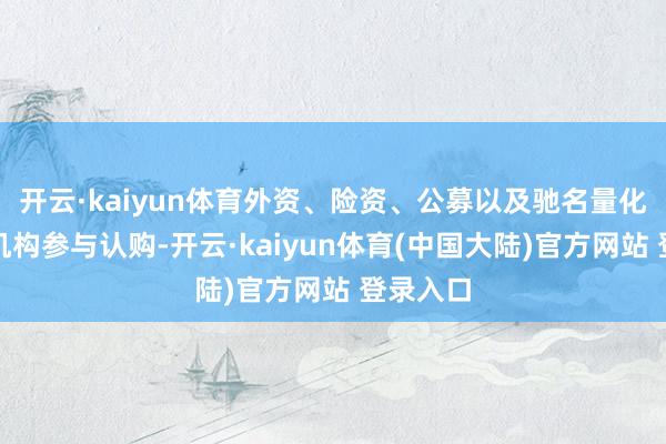 开云·kaiyun体育外资、险资、公募以及驰名量化私募等机构参与认购-开云·kaiyun体育(中国大陆)官方网站 登录入口
