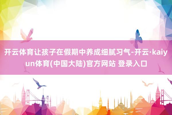 开云体育让孩子在假期中养成细腻习气-开云·kaiyun体育(中国大陆)官方网站 登录入口