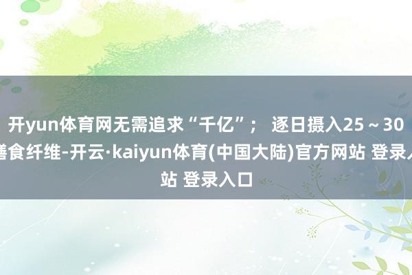 开yun体育网无需追求“千亿”; 逐日摄入25~30克膳食纤维-开云·kaiyun体育(中国大陆)官方网站 登录入口