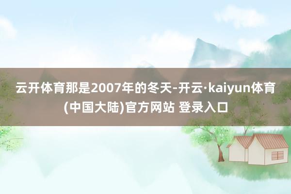 云开体育那是2007年的冬天-开云·kaiyun体育(中国大陆)官方网站 登录入口