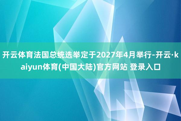 开云体育法国总统选举定于2027年4月举行-开云·kaiyun体育(中国大陆)官方网站 登录入口