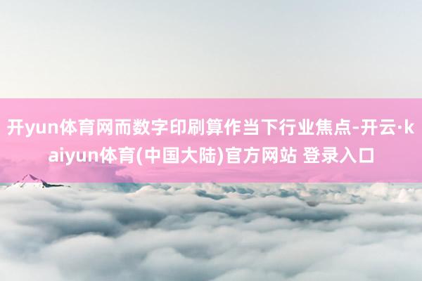 开yun体育网而数字印刷算作当下行业焦点-开云·kaiyun体育(中国大陆)官方网站 登录入口