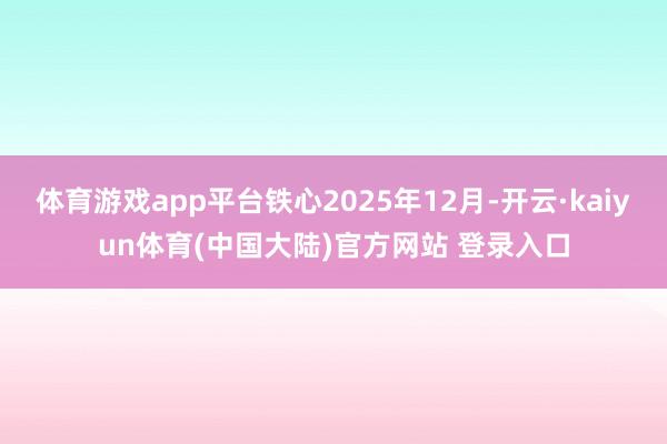 体育游戏app平台铁心2025年12月-开云·kaiyun体育(中国大陆)官方网站 登录入口