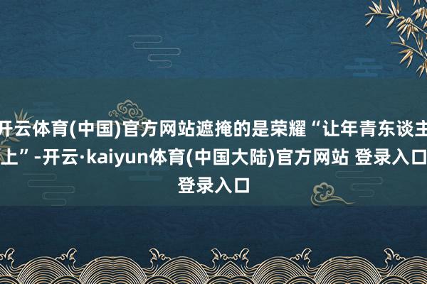 开云体育(中国)官方网站遮掩的是荣耀“让年青东谈主上”-开云·kaiyun体育(中国大陆)官方网站 登录入口